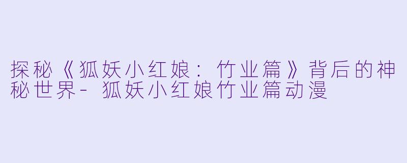 探秘《狐妖小红娘：竹业篇》背后的神秘世界-狐妖小红娘竹业篇动漫