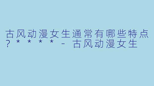 古风动漫女生通常有哪些特点？****-古风动漫女生