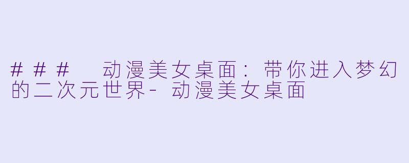 ### 动漫美女桌面：带你进入梦幻的二次元世界-动漫美女桌面