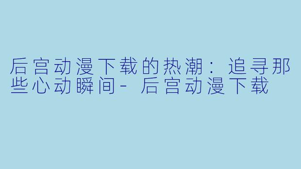 后宫动漫下载的热潮:追寻那些心动瞬间