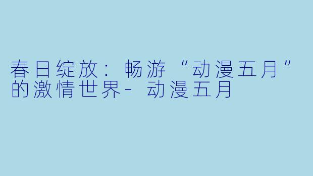 春日绽放:畅游“动漫五月”的激情世界
