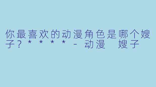 你最喜欢的动漫角色是哪个嫂子？****-动漫 嫂子