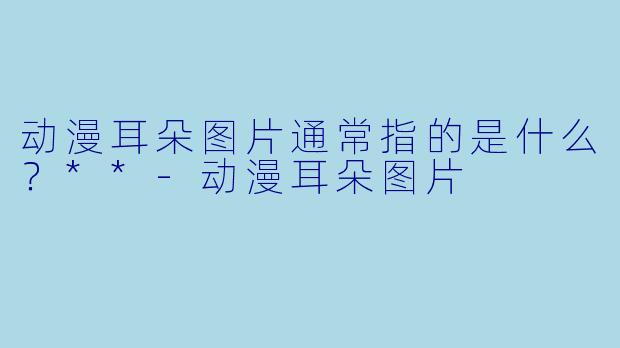动漫耳朵图片通常指的是什么？**-动漫耳朵图片