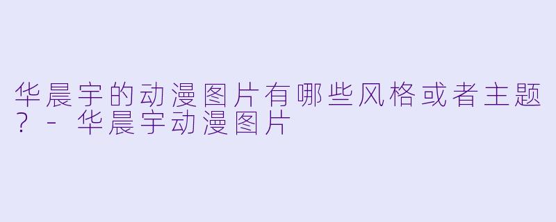 华晨宇的动漫图片有哪些风格或者主题?