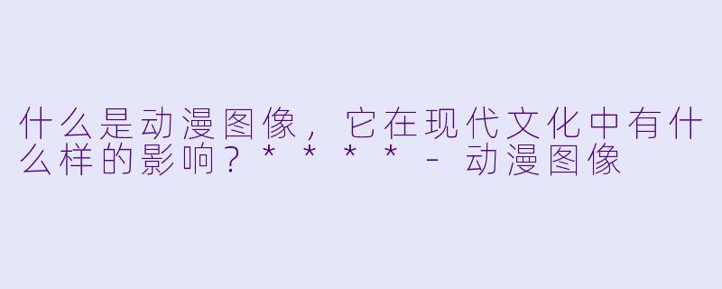 什么是动漫图像,它在现代文化中有什么样的影响?****