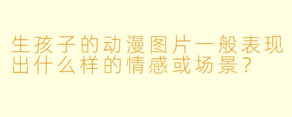 生孩子的动漫图片一般表现出什么样的情感或场景?