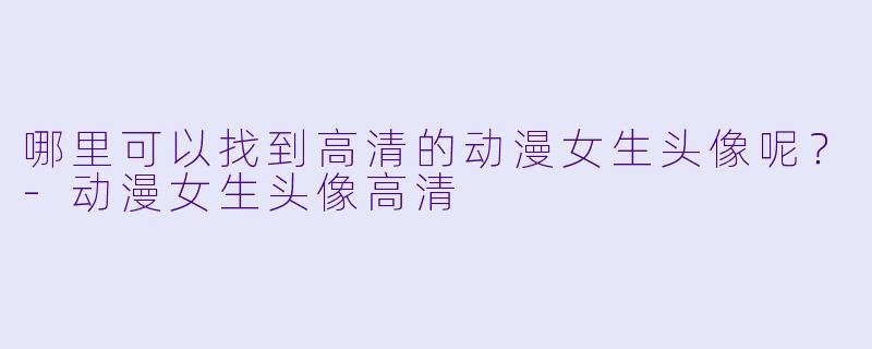 哪里可以找到高清的动漫女生头像呢？