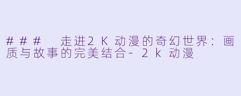 ### 走进2K动漫的奇幻世界:画质与故事的完美结合
