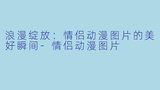 浪漫绽放：情侣动漫图片的美好瞬间-情侣动漫图片