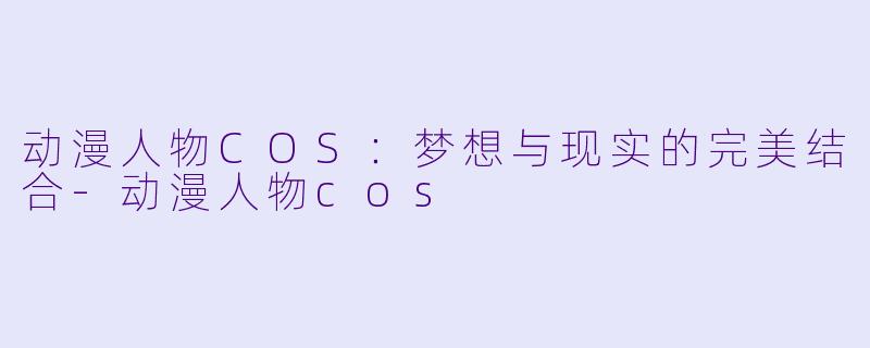 动漫人物COS：梦想与现实的完美结合-动漫人物cos