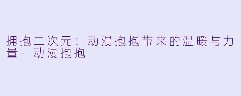 拥抱二次元：动漫抱抱带来的温暖与力量-动漫抱抱
