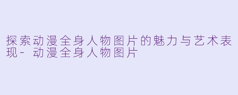 探索动漫全身人物图片的魅力与艺术表现-动漫全身人物图片