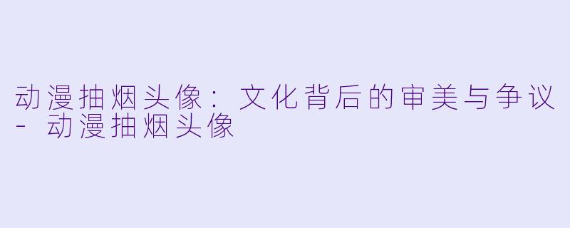 动漫抽烟头像：文化背后的审美与争议-动漫抽烟头像