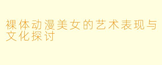 裸体动漫美女的艺术表现与文化探讨