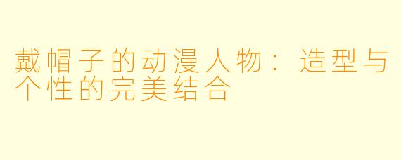戴帽子的动漫人物：造型与个性的完美结合