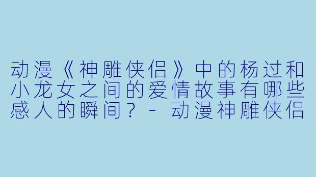 动漫《神雕侠侣》中的杨过和小龙女之间的爱情故事有哪些感人的瞬间?