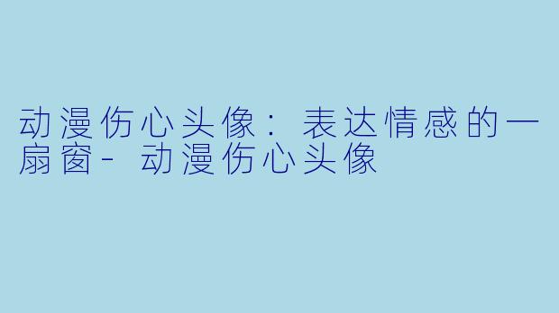 动漫伤心头像:表达情感的一扇窗