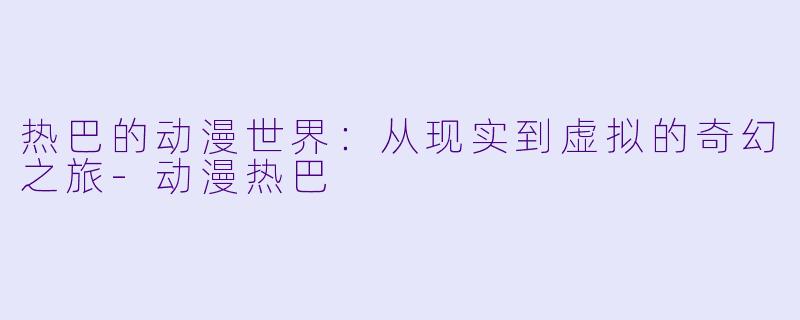 热巴的动漫世界：从现实到虚拟的奇幻之旅-动漫热巴