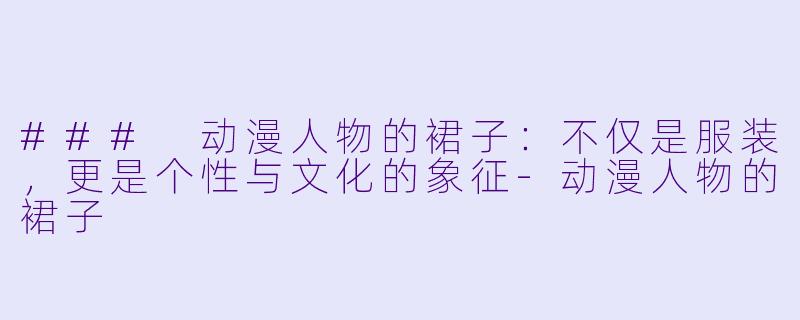 ### 动漫人物的裙子：不仅是服装，更是个性与文化的象征-动漫人物的裙子