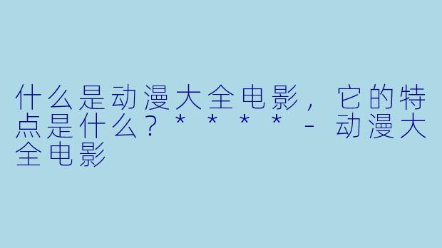 什么是动漫大全电影,它的特点是什么?****