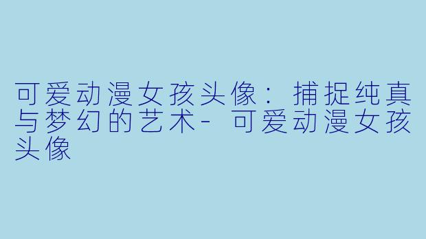 可爱动漫女孩头像：捕捉纯真与梦幻的艺术-可爱动漫女孩头像