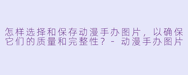 怎样选择和保存动漫手办图片,以确保它们的质量和完整性?