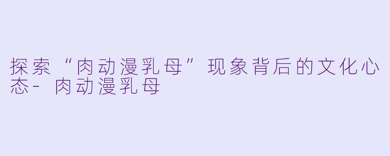 探索“肉动漫乳母”现象背后的文化心态-肉动漫乳母