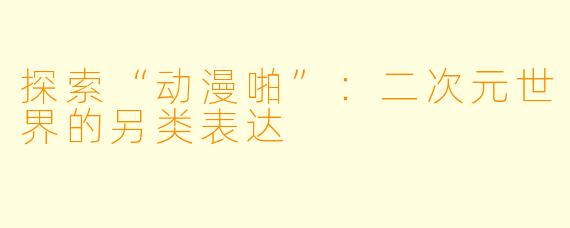 探索“动漫啪”：二次元世界的另类表达