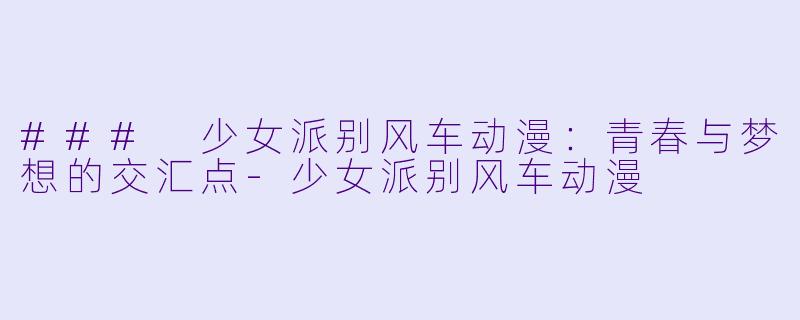 ### 少女派别风车动漫：青春与梦想的交汇点-少女派别风车动漫