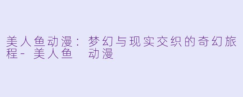 美人鱼动漫:梦幻与现实交织的奇幻旅程
