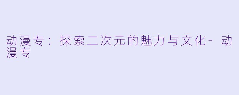 动漫专：探索二次元的魅力与文化-动漫专