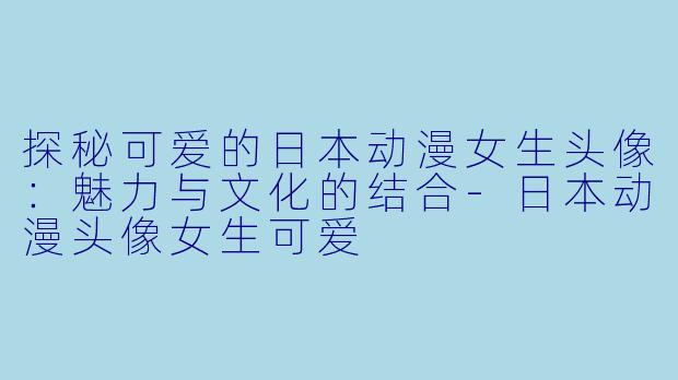 探秘可爱的日本动漫女生头像：魅力与文化的结合-日本动漫头像女生可爱