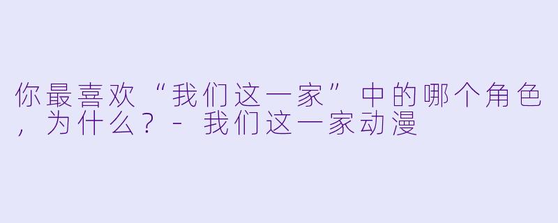 你最喜欢“我们这一家”中的哪个角色，为什么？-我们这一家动漫