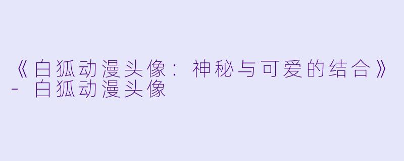 《白狐动漫头像：神秘与可爱的结合》-白狐动漫头像