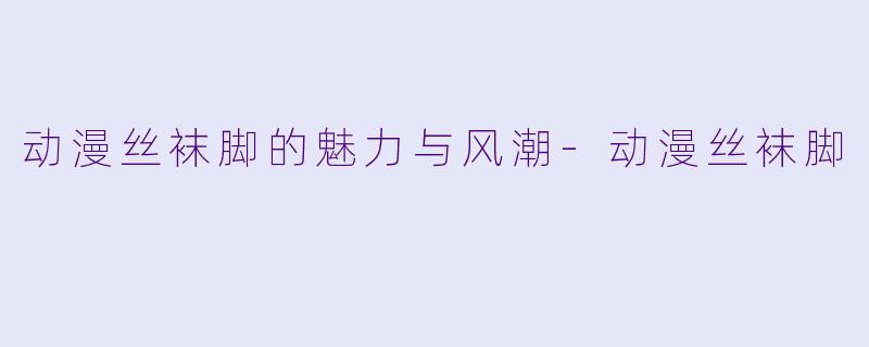 动漫丝袜脚的魅力与风潮-动漫丝袜脚