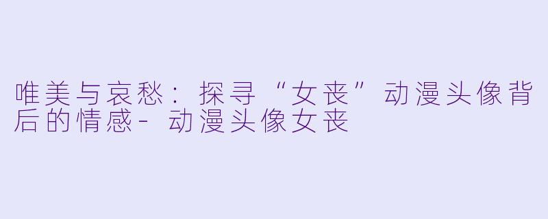 唯美与哀愁:探寻“女丧”动漫头像背后的情感