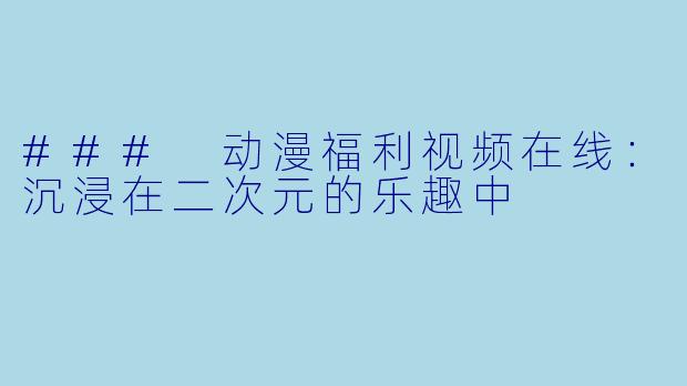 ### 动漫福利视频在线：沉浸在二次元的乐趣中