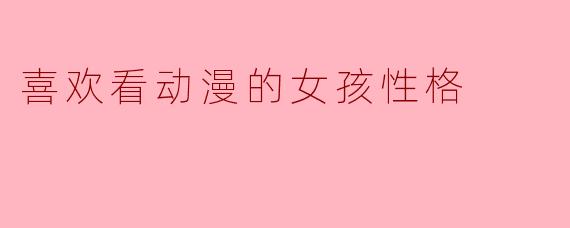 ### 喜欢看动漫的女孩性格解析