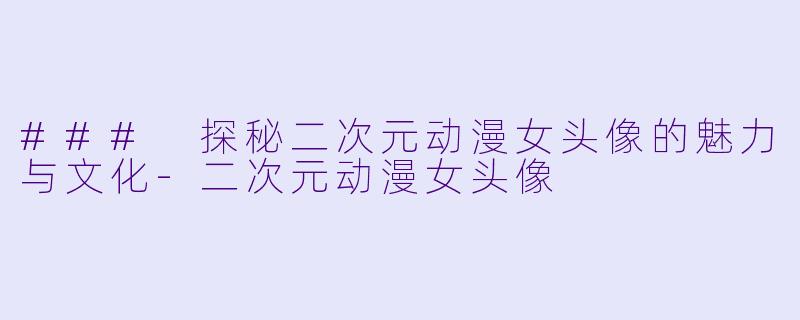 ### 探秘二次元动漫女头像的魅力与文化-二次元动漫女头像