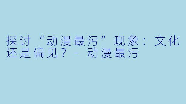 探讨“动漫最污”现象：文化还是偏见？-动漫最污