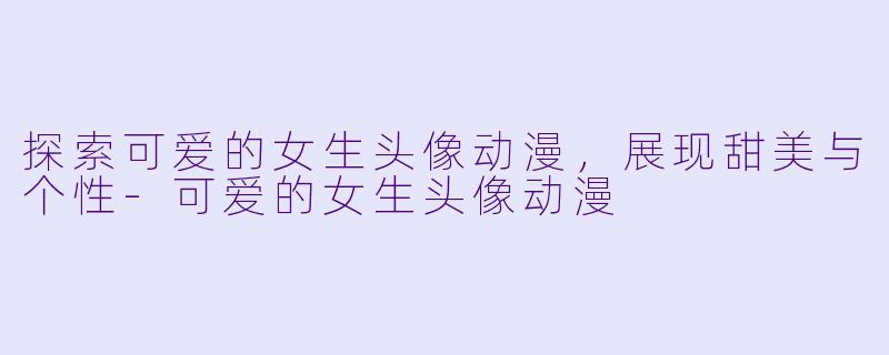 探索可爱的女生头像动漫，展现甜美与个性-可爱的女生头像动漫