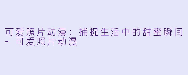 可爱照片动漫：捕捉生活中的甜蜜瞬间-可爱照片动漫