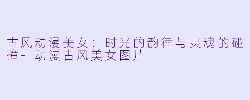 古风动漫美女：时光的韵律与灵魂的碰撞-动漫古风美女图片