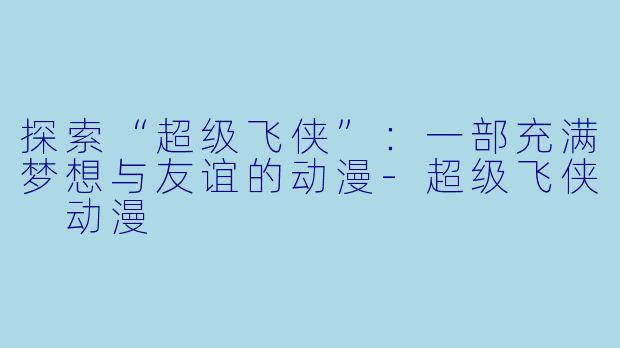 探索“超级飞侠”：一部充满梦想与友谊的动漫-超级飞侠 动漫