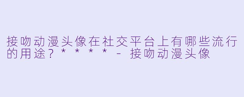 接吻动漫头像在社交平台上有哪些流行的用途?****