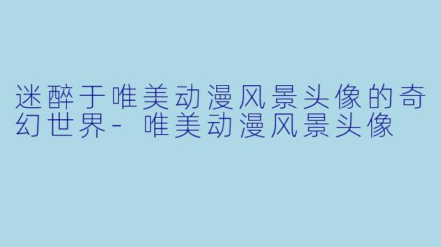 迷醉于唯美动漫风景头像的奇幻世界-唯美动漫风景头像