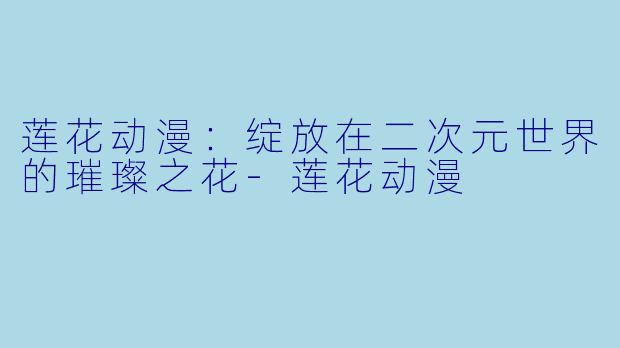 莲花动漫:绽放在二次元世界的璀璨之花