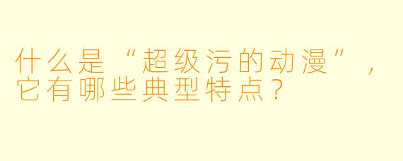 什么是“超级污的动漫”,它有哪些典型特点?