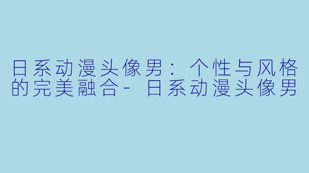 日系动漫头像男:个性与风格的完美融合