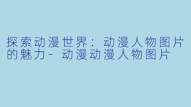 探索动漫世界：动漫人物图片的魅力-动漫动漫人物图片